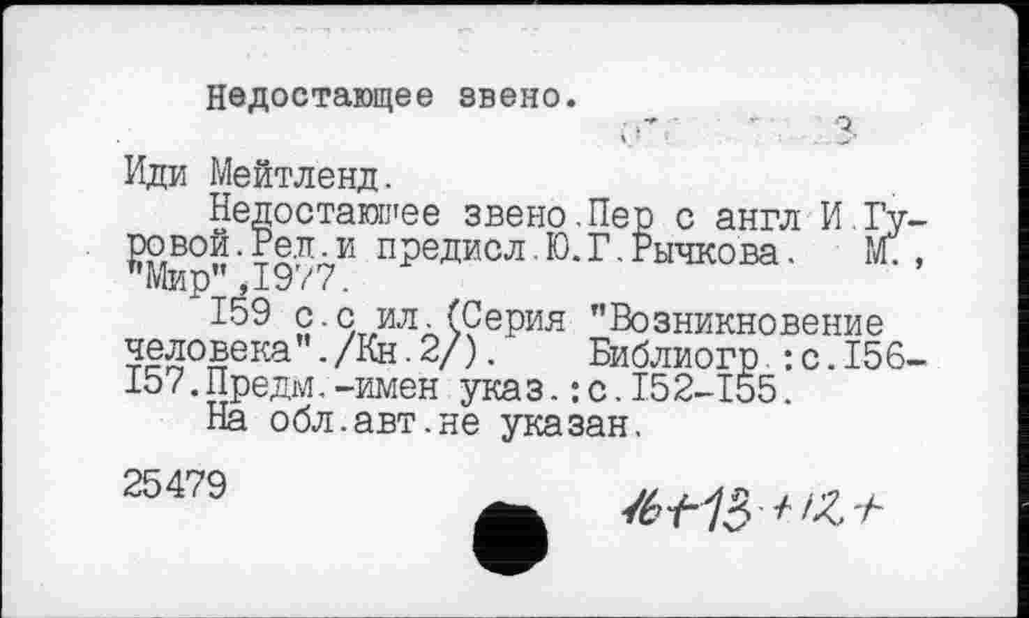 ﻿Недостающее звено.
■	-	Q
Иди Мейтленд.
Недостающее звено.Пер с англ И.Гу-предисл.Ю.Г.Рычкова. Ж, "Мир”,1977.
159 £•с ил.(Серия "Возникновение человека”./Кн.2/). Библиогр : с.156-15/.Предм.—имен указ.:с.152-155.
На обл.авт.не указан.
25479
